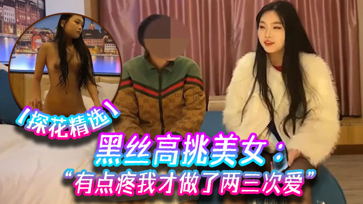 【探花精选】黑丝高挑美女 关灯我害羞 为什么要掰开看啊 好变态 流血了 有点疼我才做了两三次爱